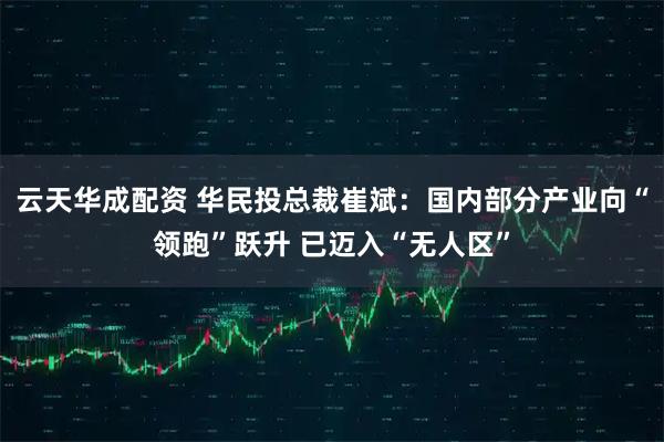 云天华成配资 华民投总裁崔斌：国内部分产业向“领跑”跃升 已迈入“无人区”