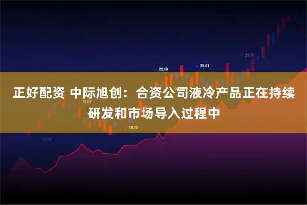 正好配资 中际旭创：合资公司液冷产品正在持续研发和市场导入过程中