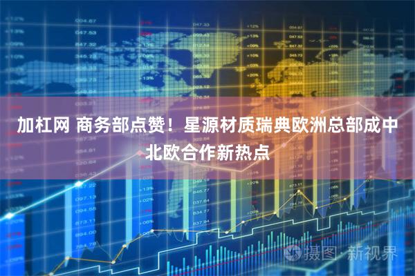 加杠网 商务部点赞！星源材质瑞典欧洲总部成中北欧合作新热点