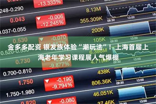 金多多配资 银发族体验“潮玩法”！上海首届上海老年学习课程展人气爆棚