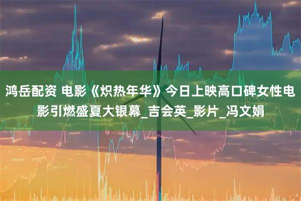 鸿岳配资 电影《炽热年华》今日上映高口碑女性电影引燃盛夏大银幕_吉会英_影片_冯文娟