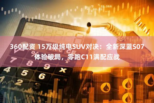360配资 15万级纯电SUV对决：全新深蓝S07体验破局，零跑C11满配应战