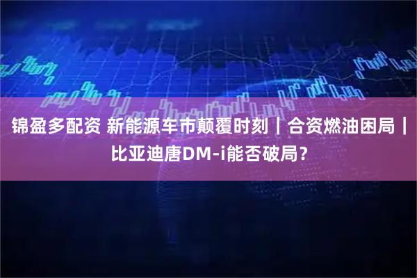锦盈多配资 新能源车市颠覆时刻｜合资燃油困局｜比亚迪唐DM-i能否破局？