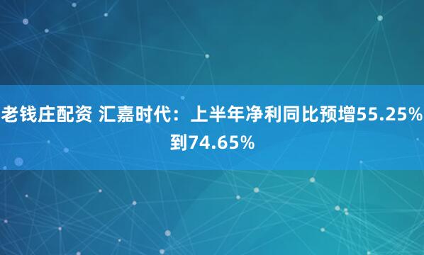 老钱庄配资 汇嘉时代：上半年净利同比预增55.25%到74.65%
