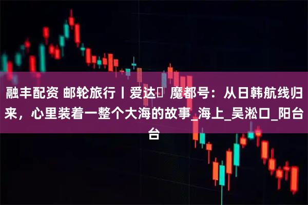 融丰配资 邮轮旅行丨爱达・魔都号：从日韩航线归来，心里装着一整个大海的故事_海上_吴淞口_阳台