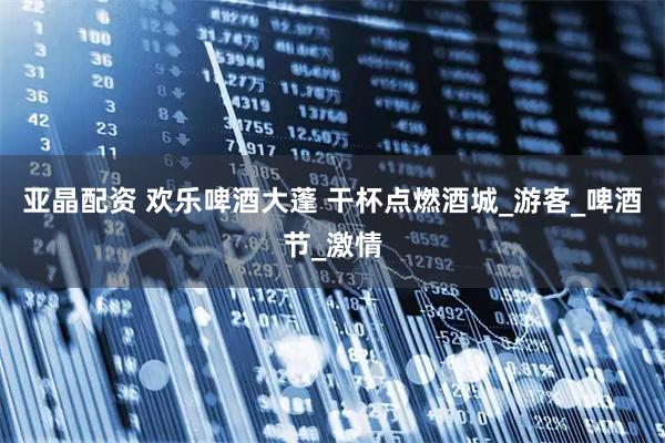 亚晶配资 欢乐啤酒大蓬 干杯点燃酒城_游客_啤酒节_激情