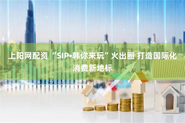 上阳网配资 “SIP•韩你来玩”火出圈 打造国际化消费新地标