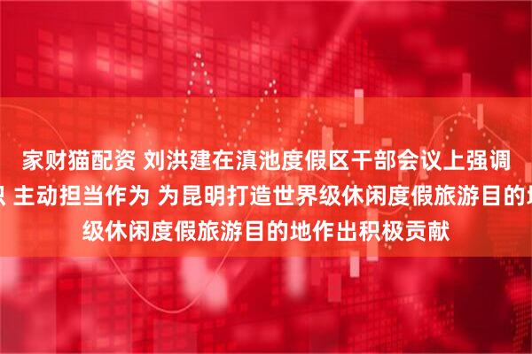 家财猫配资 刘洪建在滇池度假区干部会议上强调：统一思想认识 主动担当作为 为昆明打造世界级休闲度假旅游目的地作出积极贡献