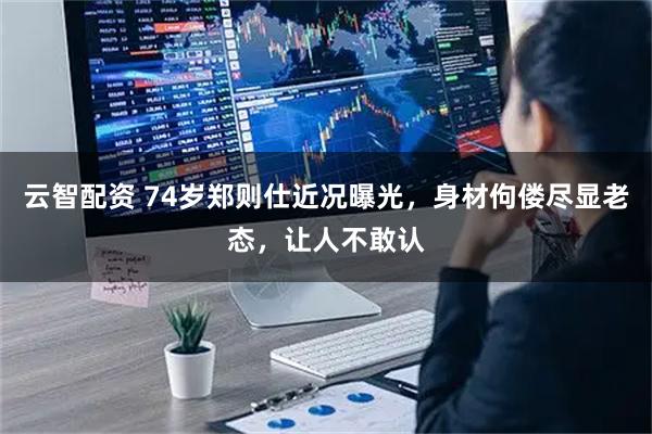 云智配资 74岁郑则仕近况曝光，身材佝偻尽显老态，让人不敢认