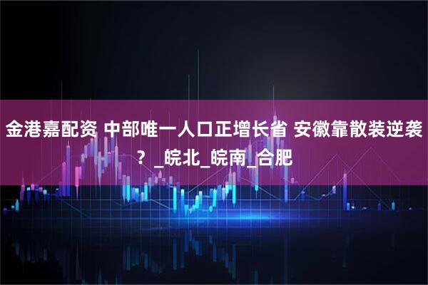 金港嘉配资 中部唯一人口正增长省 安徽靠散装逆袭？_皖北_皖南_合肥