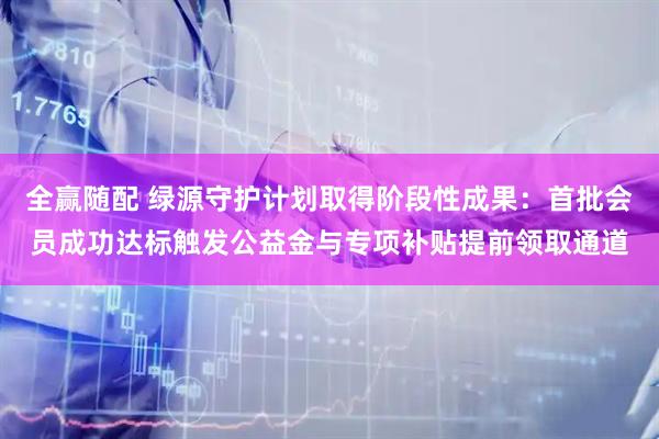 全赢随配 绿源守护计划取得阶段性成果：首批会员成功达标触发公益金与专项补贴提前领取通道