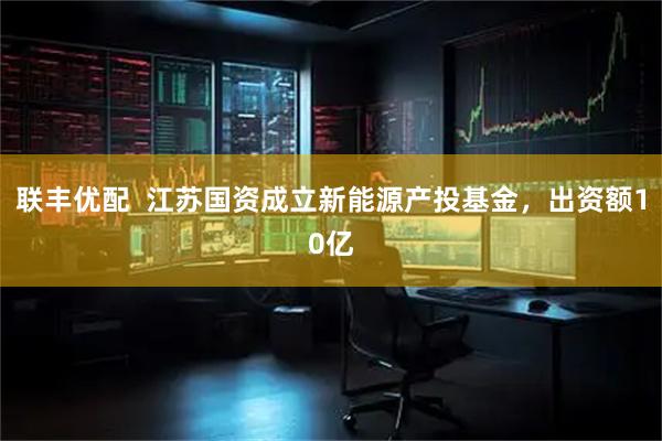 联丰优配  江苏国资成立新能源产投基金，出资额10亿